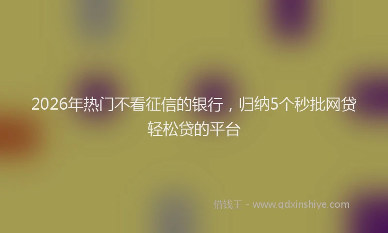 2026年热门不看征信的银行，归纳5个秒批网贷轻松贷的平台
