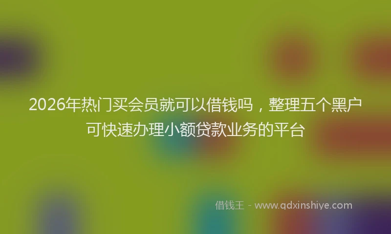 2026年热门买会员就可以借钱吗，整理五个黑户可快速办理小额贷款业务的平台