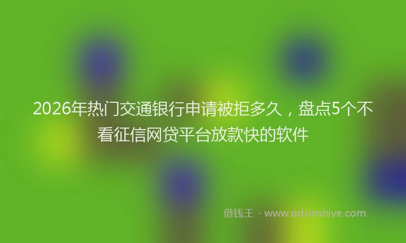 2026年热门交通银行申请被拒多久，盘点5个不看征信网贷平台放款快的软件