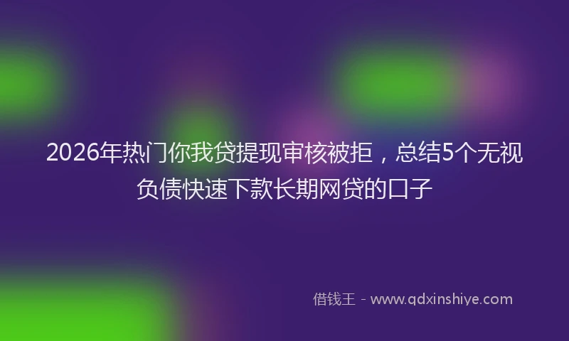 2026年热门你我贷提现审核被拒，总结5个无视负债快速下款长期网贷的口子