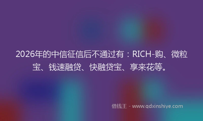 2026年的中信征信后不通过有：RICH-购、微粒宝、钱速融贷、快融贷宝、享来花等。