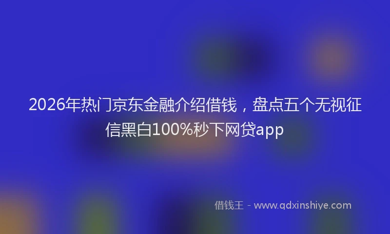 2026年热门京东金融介绍借钱，盘点五个无视征信黑白100%秒下网贷app