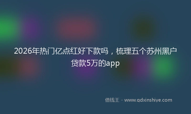 2026年热门亿点红好下款吗，梳理五个苏州黑户贷款5万的app