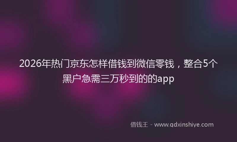 2026年热门京东怎样借钱到微信零钱，整合5个黑户急需三万秒到的的app