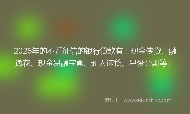2026年的不看征信的银行贷款有：现金侠贷、融逸花、现金易融宝盒、超人速贷、星梦分期等。