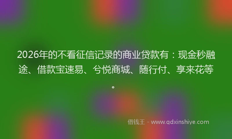 2026年的不看征信记录的商业贷款有：现金秒融途、借款宝速易、兮悦商城、随行付、享来花等。
