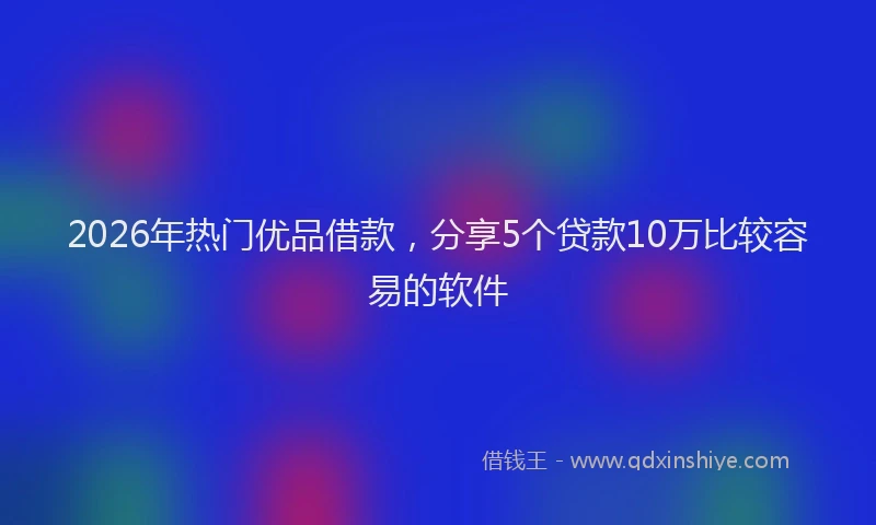 2026年热门优品借款，分享5个贷款10万比较容易的软件