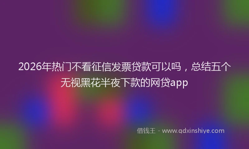 2026年热门不看征信发票贷款可以吗，总结五个无视黑花半夜下款的网贷app