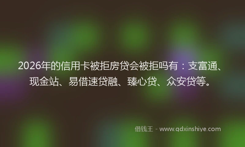 2026年的信用卡被拒房贷会被拒吗有：支富通、现金站、易借速贷融、臻心贷、众安贷等。