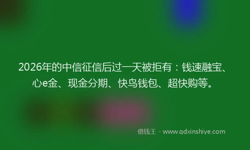 2026年的中信征信后过一天被拒有：钱速融宝、心e金、现金分期、快鸟钱包、超快购等。
