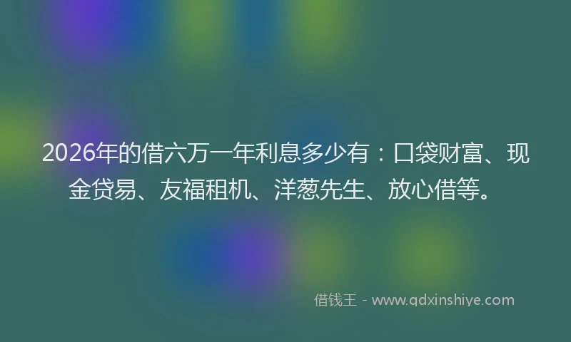 2026年的借六万一年利息多少有：口袋财富、现金贷易、友福租机、洋葱先生、放心借等。