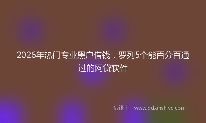 2026年热门专业黑户借钱，罗列5个能百分百通过的网贷软件