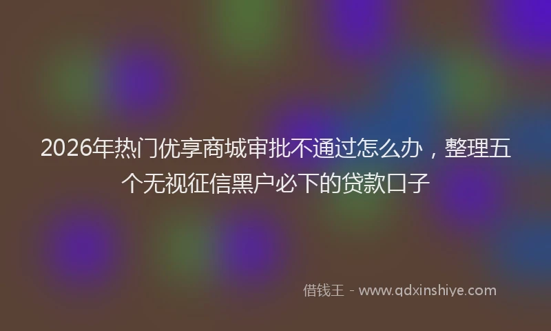 2026年热门优享商城审批不通过怎么办，整理五个无视征信黑户必下的贷款口子