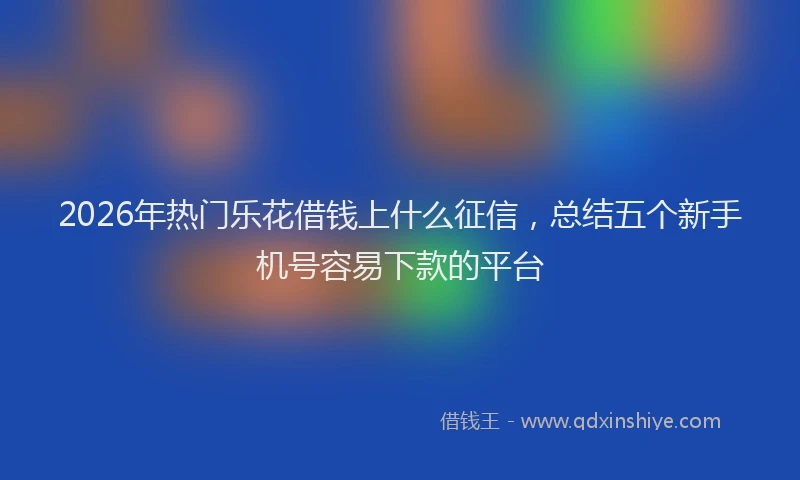 2026年热门乐花借钱上什么征信，总结五个新手机号容易下款的平台