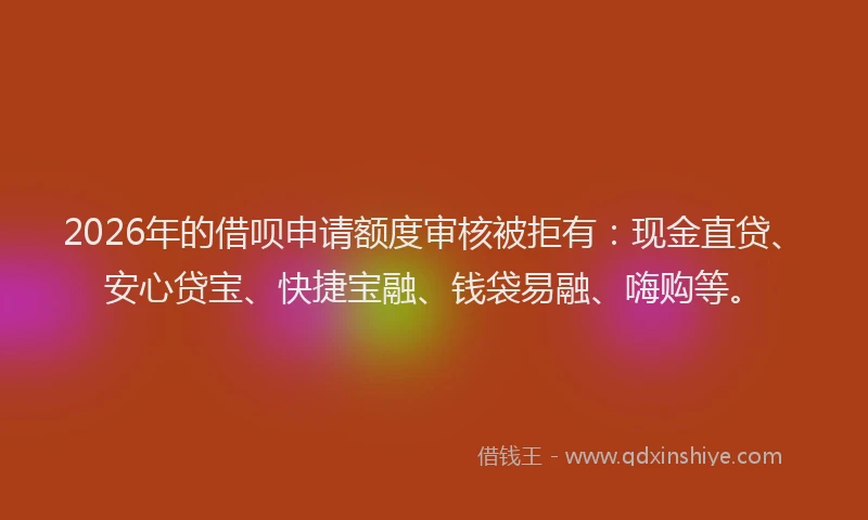 2026年的借呗申请额度审核被拒有：现金直贷、安心贷宝、快捷宝融、钱袋易融、嗨购等。