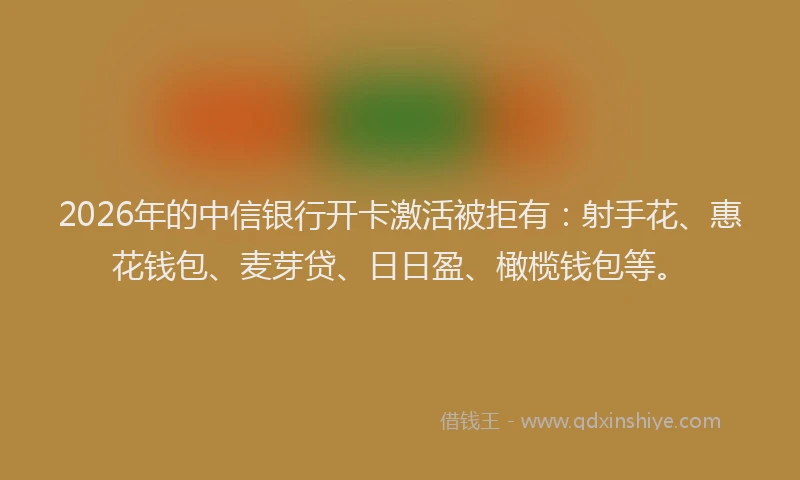 2026年的中信银行开卡激活被拒有：射手花、惠花钱包、麦芽贷、日日盈、橄榄钱包等。