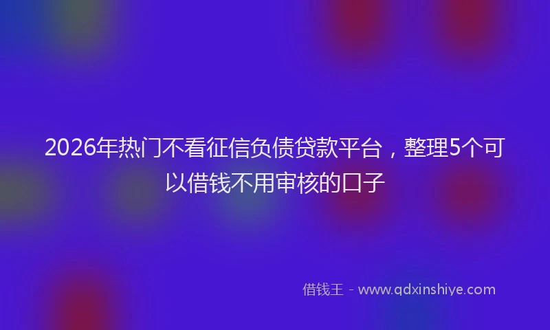2026年热门不看征信负债贷款平台，整理5个可以借钱不用审核的口子