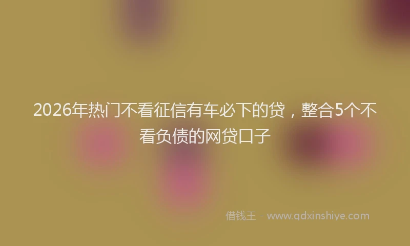 2026年热门不看征信有车必下的贷，整合5个不看负债的网贷口子