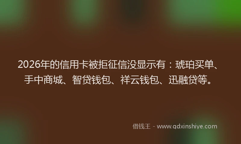 2026年的信用卡被拒征信没显示有：琥珀买单、手中商城、智贷钱包、祥云钱包、迅融贷等。