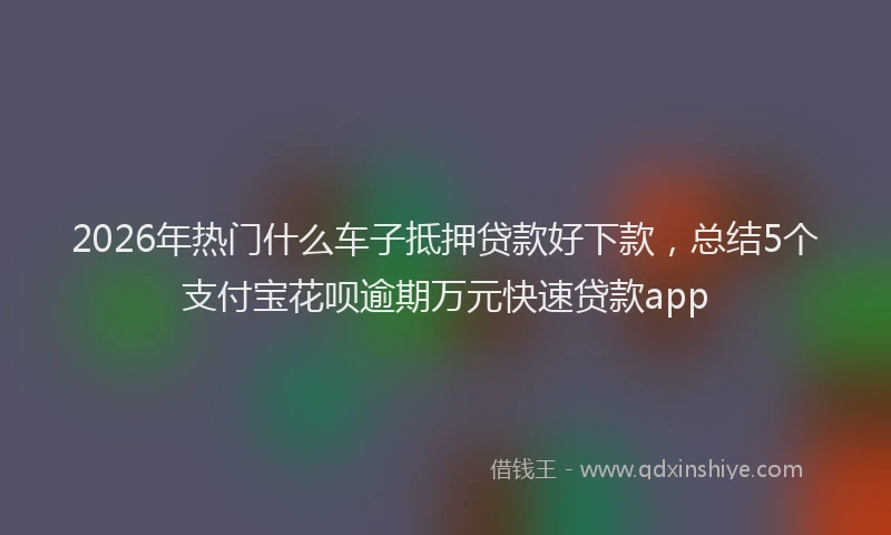 2026年热门什么车子抵押贷款好下款，总结5个支付宝花呗逾期万元快速贷款app