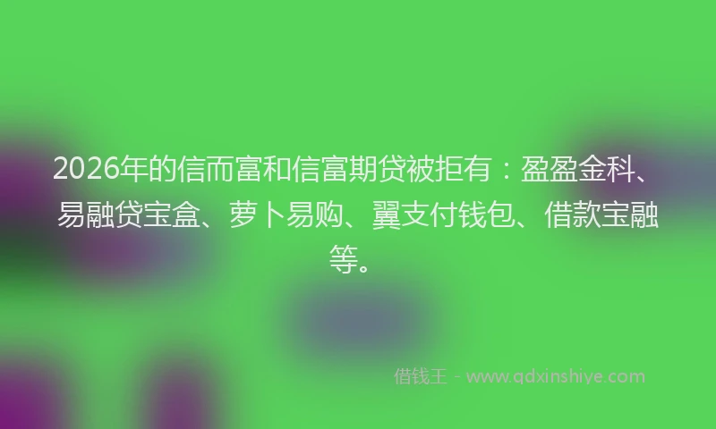 2026年的信而富和信富期贷被拒有：盈盈金科、易融贷宝盒、萝卜易购、翼支付钱包、借款宝融等。