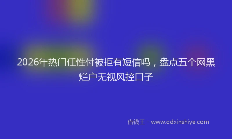 2026年热门任性付被拒有短信吗，盘点五个网黑烂户无视风控口子