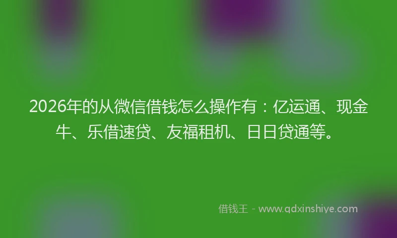 2026年的从微信借钱怎么操作有：亿运通、现金牛、乐借速贷、友福租机、日日贷通等。