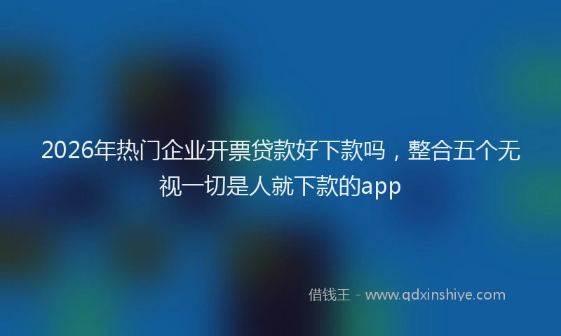 2026年热门企业开票贷款好下款吗，整合五个无视一切是人就下款的app