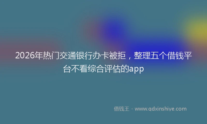 2026年热门交通银行办卡被拒，整理五个借钱平台不看综合评估的app