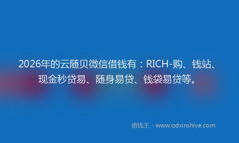 2026年的云随贝微信借钱有：RICH-购、钱站、现金秒贷易、随身易贷、钱袋易贷等。