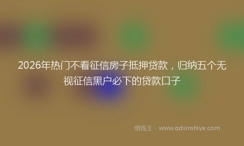 2026年热门不看征信房子抵押贷款，归纳五个无视征信黑户必下的贷款口子