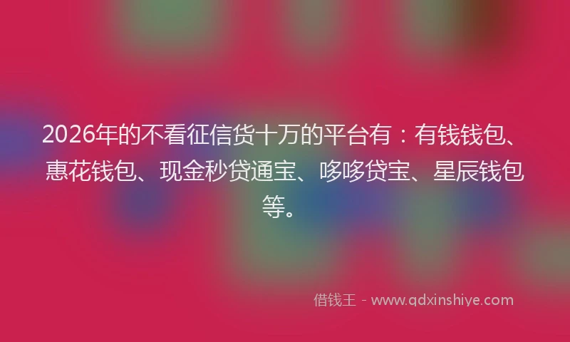 2026年的不看征信货十万的平台有：有钱钱包、惠花钱包、现金秒贷通宝、哆哆贷宝、星辰钱包等。