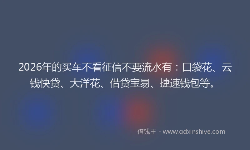 2026年的买车不看征信不要流水有：口袋花、云钱快贷、大洋花、借贷宝易、捷速钱包等。