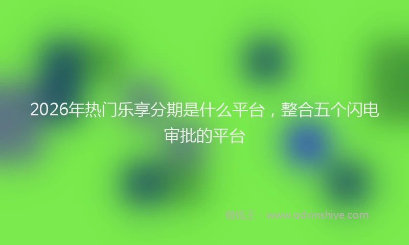 2026年热门乐享分期是什么平台，整合五个闪电审批的平台