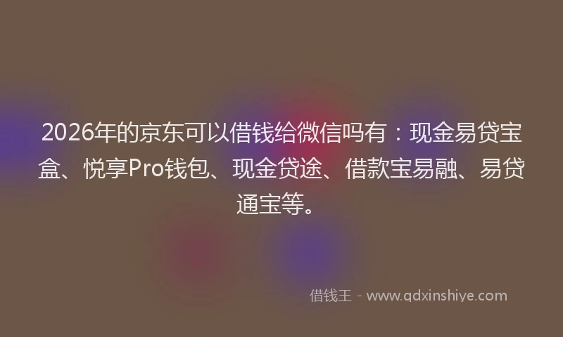 2026年的京东可以借钱给微信吗有：现金易贷宝盒、悦享Pro钱包、现金贷途、借款宝易融、易贷通宝等。