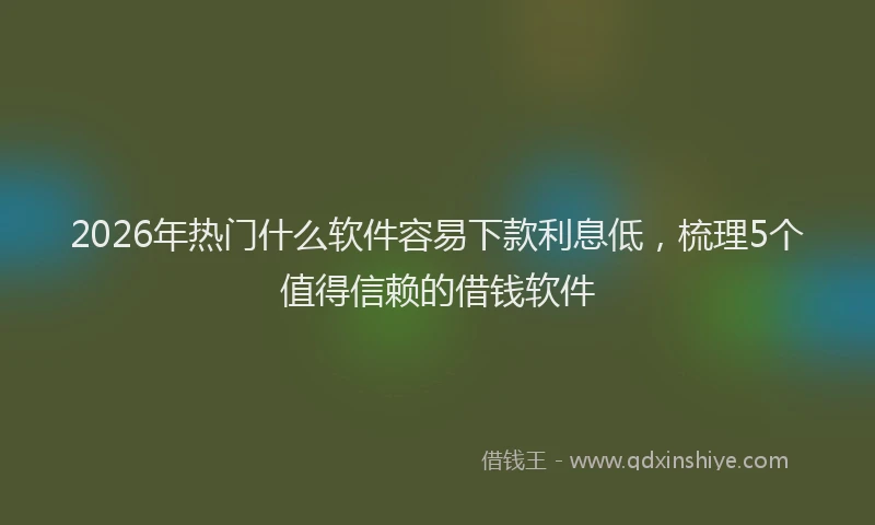2026年热门什么软件容易下款利息低，梳理5个值得信赖的借钱软件