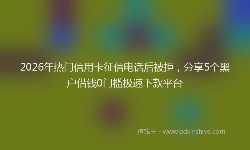 2026年热门信用卡征信电话后被拒，分享5个黑户借钱0门槛极速下款平台