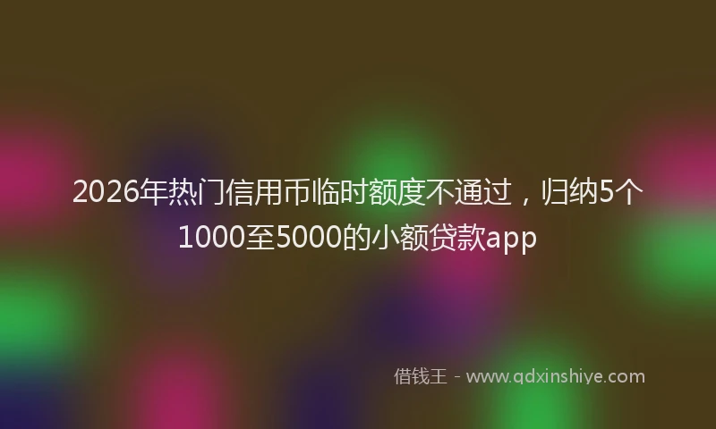 2026年热门信用币临时额度不通过，归纳5个1000至5000的小额贷款app