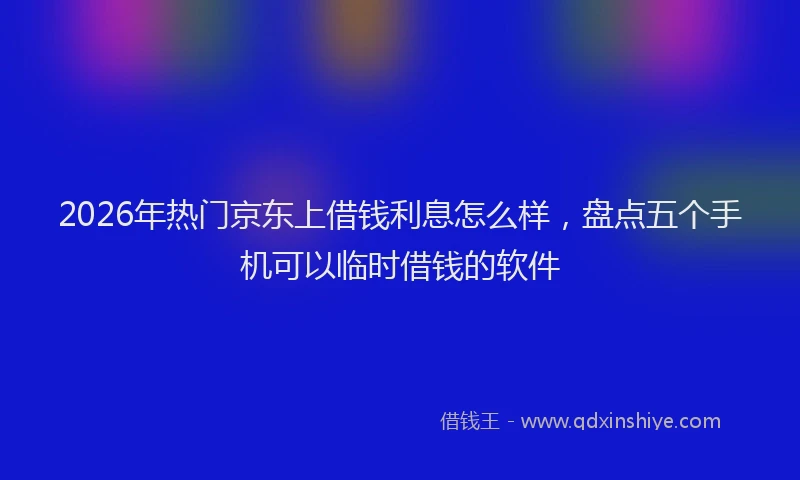 2026年热门京东上借钱利息怎么样，盘点五个手机可以临时借钱的软件