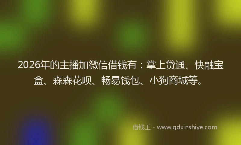 2026年的主播加微信借钱有：掌上贷通、快融宝盒、森森花呗、畅易钱包、小狗商城等。