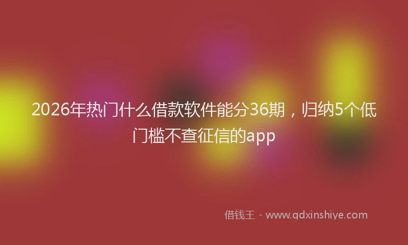2026年热门什么借款软件能分36期，归纳5个低门槛不查征信的app