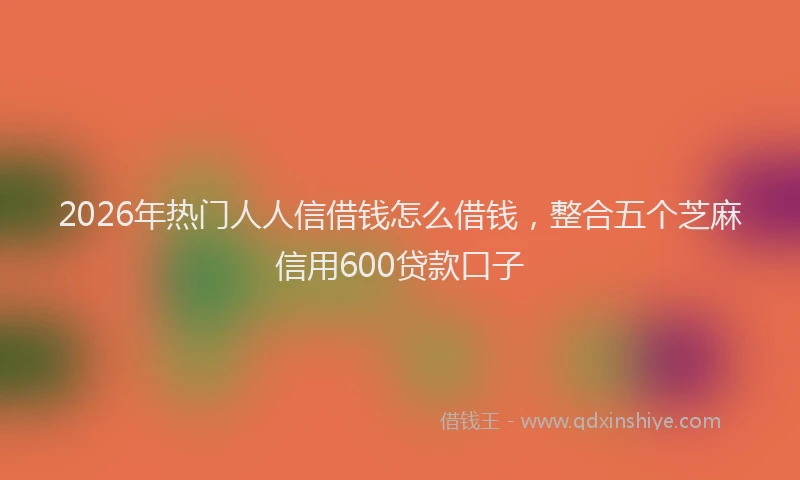 2026年热门人人信借钱怎么借钱，整合五个芝麻信用600贷款口子