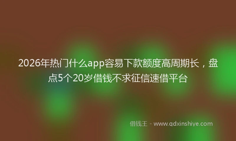 2026年热门什么app容易下款额度高周期长，盘点5个20岁借钱不求征信速借平台