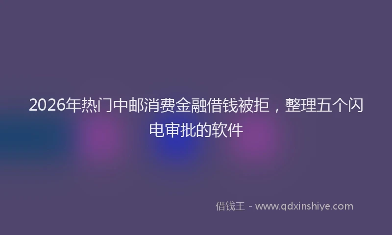 2026年热门中邮消费金融借钱被拒，整理五个闪电审批的软件