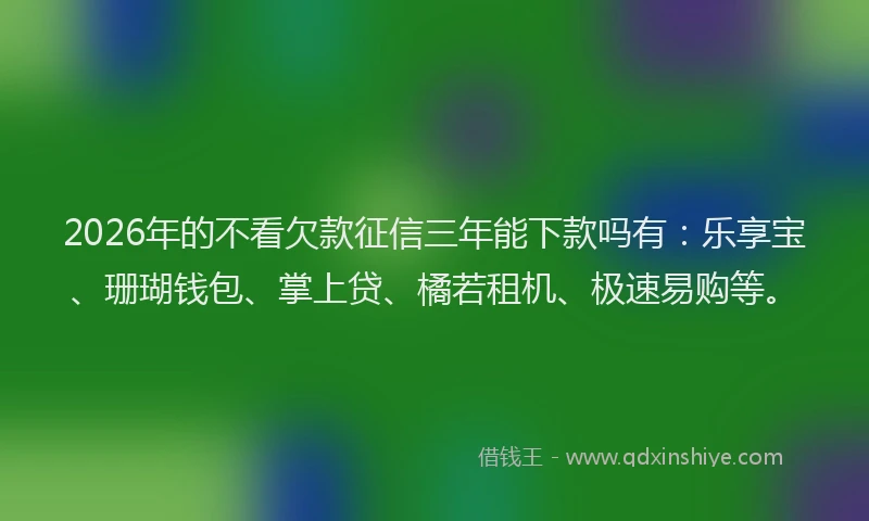 2026年的不看欠款征信三年能下款吗有：乐享宝、珊瑚钱包、掌上贷、橘若租机、极速易购等。