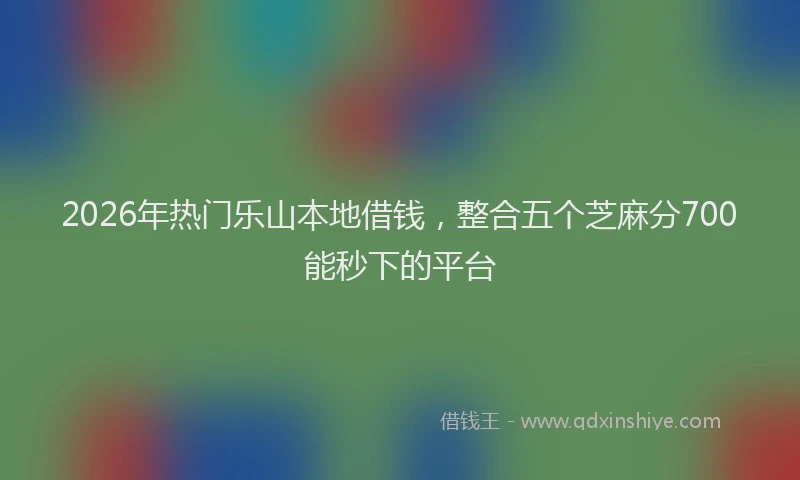2026年热门乐山本地借钱，整合五个芝麻分700能秒下的平台