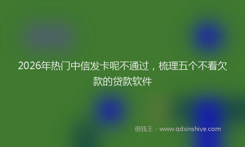 2026年热门中信发卡呢不通过，梳理五个不看欠款的贷款软件