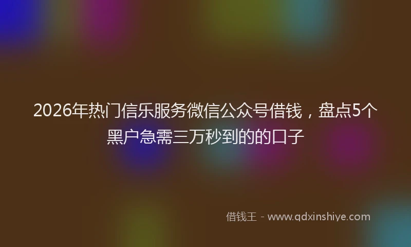2026年热门信乐服务微信公众号借钱，盘点5个黑户急需三万秒到的的口子