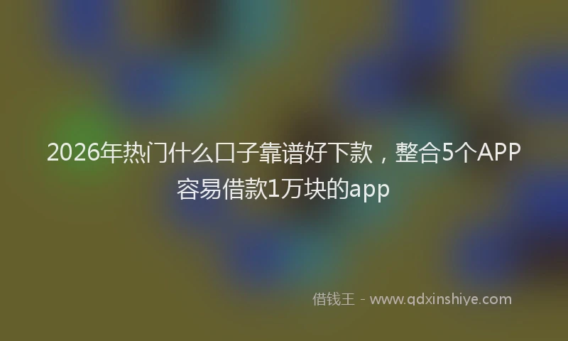 2026年热门什么口子靠谱好下款，整合5个APP容易借款1万块的app