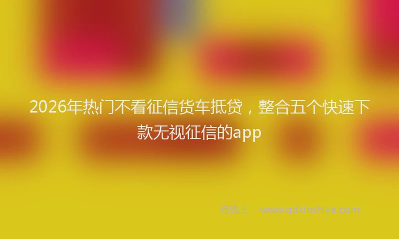 2026年热门不看征信货车抵贷，整合五个快速下款无视征信的app